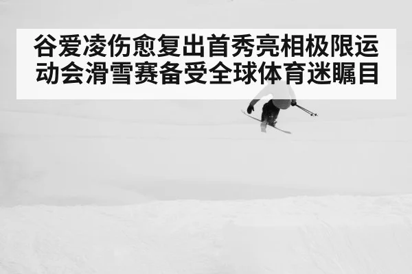 谷爱凌伤愈复出首秀亮相极限运动会滑雪赛备受全球体育迷瞩目