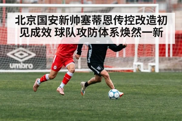 北京国安新帅塞蒂恩传控改造初见成效 球队攻防体系焕然一新