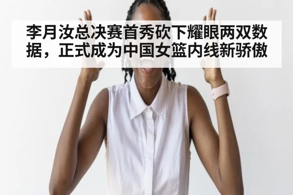李月汝总决赛首秀砍下耀眼两双数据，正式成为中国女篮内线新骄傲